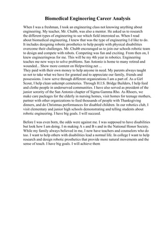 Biomedical Engineering Career Analysis
When I was a freshman, I took an engineering class not knowing anything about
engineering. My teacher, Mr. Chubb, was also a mentor. He asked us to research
the different types of engineering to see which field interested us. When I read
about biomedical engineering, I knew that was the type of engineering I d like to do.
It includes designing robotic prosthetics to help people with physical disabilities
overcome their challenges. Mr. Chubb encouraged us to join our schools robotic team
to design and compete with robots. Competing was fun and exciting. From then on, I
knew engineeringwas for me. This will be my 4th year in robotics. Engineering
teaches me new ways to solve problems. San Antonio is home to many retired and
wounded... Show more content on Helpwriting.net ...
They paid with their own money to help anyone in need. My parents always taught
us not to take what we have for granted and to appreciate our family, friends and
possessions. I now serve through different organizations I am a part of. As a Girl
Scout, I help clean unkempt cemeteries. Through H.I.S. Bridge Builders, I help feed
and clothe people in underserved communities. I have also served as president of the
junior sorority of the San Antonio chapter of Sigma Gamma Rho. As Rhoers, we
make care packages for the elderly in nursing homes, visit homes for teenage mothers,
partner with other organizations to feed thousands of people with Thanksgiving
dinners, and do Christmas performances for disabled children. In our robotics club, I
visit elementary and junior high schools demonstrating and telling students about
robotic engineering. I have big goals. I will succeed.
Before I was even born, the odds were against me. I was supposed to have disabilities
but look how I am doing. I m making A s and B s and in the National Honor Society.
While my family always believed in me, I now have teachers and counselors who do
too. I want to help others with disabilities lead a normal life. In college I want to help
research and design robotic prosthetics that provide more natural movements and the
sense of touch. I have big goals. I will achieve them
 