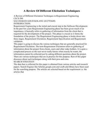 A Review Of Different Elicitation Techniques
A Review of Different Elicitation Techniques in Requirement Engineering
CECS 590
SAI CHARAN GOUD KOLANU (012793649)
INTRODUCTION:
Requirement Engineering is the initial and crucial step in the Software Development.
In the past few years Requirement Engineering phase has been given much of an
importance, it basically refers to gathering of information from the client that is
required for the development of the project. This phase is crucial as it forms the
foundation of the project. The Requirement Engineering phase is broke down into
three stages, Requirement Elicitation, Requirement Specification and Requirement
validation.
This paper is going to discuss the various techniques that are generally practiced for
Requirement Elicitation. The term Requirement Elicitation refers to gathering of
information about the project from clients, users and other stake holders. It is quite a
complicated process as the user never really knows what exactly he wants, the
information cannot be collected just by asking different questions about the project.
There are various techniques that are in practice for this purpose. Rest of this paper
discusses about such techniques along with their pros and cons.
SEARCH STRATEGY:
The data that is collected for this paper is obtained from various articles and research
papers. Search Engines like Scholar.google.com and csulb.edu/library have been used
for the searching purpose. The articles are selected based on the requirement i.e. the
articles that
 