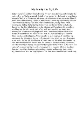 My Family And My Life
Today, my family and I are finally leaving. We have been debating on leaving for the
past week or so. We have recently lost all of our money. My dad wants to go and earn
money in We live in Greece and it is about 100 miles to the coast where our ship will
board. I am taking as many clothes as possible and I am taking my old teddy bearthat
I have had since the day I was born. We walked for days, taking breaks when
possible and finding shelter during storms. Then one day my father said , Look,,
there it is... the ship. It had gig text on the side that said Nevada At this point I was
trembling and the hairs on the back of my neck were standing up. As we were
boarding the ship the scent of people who hadn t bathed in weeks or maybe even
months. It was terrible, but it was also the best. We were on our way to freedom.
There was thousands of people. We were order to go to steerage. It was like a big
room under the ships deck. It wasn t a few minutes after we set our bags down next
to our bunks that we felt the ship jerk. We were moving! My whole familylooked at
each other and despite the terrible odor and sounds of the ship creaking, we smiled.
For what felt like an eternity we rocked and swayed with the motion of the waves and
water. We were served the worst food you could ever imagine. It looked like baby
food, they must have just thrown things into a blender and dumped it on a plate.
My mom and dad were not very big fans of the food, so we would always sneak very
 