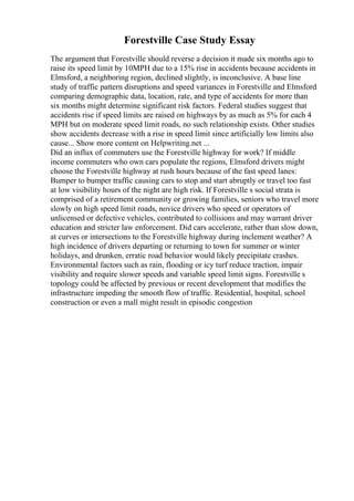 Forestville Case Study Essay
The argument that Forestville should reverse a decision it made six months ago to
raise its speed limit by 10MPH due to a 15% rise in accidents because accidents in
Elmsford, a neighboring region, declined slightly, is inconclusive. A base line
study of traffic pattern disruptions and speed variances in Forestville and Elmsford
comparing demographic data, location, rate, and type of accidents for more than
six months might determine significant risk factors. Federal studies suggest that
accidents rise if speed limits are raised on highways by as much as 5% for each 4
MPH but on moderate speed limit roads, no such relationship exists. Other studies
show accidents decrease with a rise in speed limit since artificially low limits also
cause... Show more content on Helpwriting.net ...
Did an influx of commuters use the Forestville highway for work? If middle
income commuters who own cars populate the regions, Elmsford drivers might
choose the Forestville highway at rush hours because of the fast speed lanes:
Bumper to bumper traffic causing cars to stop and start abruptly or travel too fast
at low visibility hours of the night are high risk. If Forestville s social strata is
comprised of a retirement community or growing families, seniors who travel more
slowly on high speed limit roads, novice drivers who speed or operators of
unlicensed or defective vehicles, contributed to collisions and may warrant driver
education and stricter law enforcement. Did cars accelerate, rather than slow down,
at curves or intersections to the Forestville highway during inclement weather? A
high incidence of drivers departing or returning to town for summer or winter
holidays, and drunken, erratic road behavior would likely precipitate crashes.
Environmental factors such as rain, flooding or icy turf reduce traction, impair
visibility and require slower speeds and variable speed limit signs. Forestville s
topology could be affected by previous or recent development that modifies the
infrastructure impeding the smooth flow of traffic. Residential, hospital, school
construction or even a mall might result in episodic congestion
 