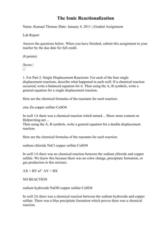 The Ionic Reactionalization
Name: Kamaal Thomas |Date: January 4, 2011 | |Graded Assignment
Lab Report
Answer the questions below. When you have finished, submit this assignment to your
teacher by the due date for full credit.
(8 points)
|Score |
| |
1. For Part 2: Single Displacement Reactions: For each of the four single
displacement reactions, describe what happened in each well. If a chemical reaction
occurred, write a balanced equation for it. Then using the A, B symbols, write a
general equation for a single displacement reaction.
Here are the chemical formulas of the reactants for each reaction:
zinc Zn copper sulfate CuSO4
In well 1A there was a chemical reaction which turned ... Show more content on
Helpwriting.net ...
Then using the A, B symbols, write a general equation for a double displacement
reaction.
Here are the chemical formulas of the reactants for each reaction:
sodium chloride NaCl copper sulfate CuSO4
In well 1A there was no chemical reaction between the sodium chloride and copper
sulfate. We know this because there was no color change, precipitate formation, or
gas production in this mixture.
AX + BY в†’ AY + BX
NO REACTION
sodium hydroxide NaOH copper sulfate CuSO4
In well 2A there was a chemical reaction between the sodium hydroxide and copper
sulfate. There was a blue precipitate formation which proves there was a chemical
reaction.
 