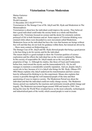 Victorianism Versus Modernism
Matias Gutierrez
Mrs. Smith
World Literature
21 December 2012 OLD*******8
Victorianism in The Strange Case of Dr. Jekyll and Mr. Hyde and Modernism in The
Metamorphosis
Victorianism is about how the individual could improve the society. They believed
that a good individual could make the society better as a whole and therefore
improve life. Victorians focused on science and the desire for extremely realistic
portrayal of life in both literature and art. Some aspects of Victorian thinking were
retained while others were discarded in a new movement called Modernism.
Modernists focus on the individual but have the view that humans are beings without
free will and that they do not look for guidance within them, but instead are driven by
... Show more content on Helpwriting.net ...
The Strange Case of Dr. Jekyll and Mr. Hyde showed people that being a good person
is the best thing to do for society and for the individual.
The reason Jekyll is a good example to show the Victorian qualities of science
exploration and the effects the individual has on the world is explained by Masao,
In this society of respectables Dr. Jekyll stands out as the very pink of the
proprieties (Chap. 1). Although his studies, like those of Faust and Frankenstein
before him, tend toward the mystic and the transcendental (Ch. 10), he still
manages to maintain a considerable scientific reputation. And yet, despite Jekyll s
social role in fact, because of it it is Jekyll who brings for Mr. Hyde. (Masao 470
480) Masao explains why Jekyll underwent his transformation and how science
heavily influenced his thinking to try this experiment. Masao also explains that
science is possible through the well mannered people of the time and their
questioning of ways to improve society. The Modernism Period was about the
individual and that the individual could not really change society. The Modernist
literary period was marked by the reactions and sentiments towards global change and
tragedy. The Modernist movement began around 1890 and lasted to 1945. Now
during this time the World Wars wreaked havoc on the most culturally, technological,
and industrialized parts of the world; which caused people to want to create
 