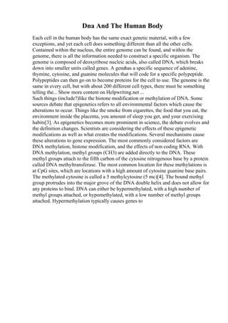 Dna And The Human Body
Each cell in the human body has the same exact genetic material, with a few
exceptions, and yet each cell does something different than all the other cells.
Contained within the nucleus, the entire genome can be found, and within the
genome, there is all the information needed to construct a specific organism. The
genome is composed of deoxyribose nucleic acids, also called DNA, which breaks
down into smaller units called genes. A genehas a specific sequence of adenine,
thymine, cytosine, and guanine molecules that will code for a specific polypeptide.
Polypeptides can then go on to become proteins for the cell to use. The genome is the
same in every cell, but with about 200 different cell types, there must be something
telling the... Show more content on Helpwriting.net ...
Such things (include?)like the histone modification or methylation of DNA. Some
sources debate that epigenetics refers to all environmental factors which cause the
alterations to occur. Things like the smoke from cigarettes, the food that you eat, the
environment inside the placenta, you amount of sleep you get, and your exercising
habits[3]. As epigenetics becomes more prominent in science, the debate evolves and
the definition changes. Scientists are considering the effects of these epigenetic
modifications as well as what creates the modifications. Several mechanisms cause
these alterations to gene expression. The most commonly considered factors are
DNA methylation, histone modification, and the effects of non coding RNA. With
DNA methylation, methyl groups (CH3) are added directly to the DNA. These
methyl groups attach to the fifth carbon of the cytosine nitrogenous base by a protein
called DNA methyltransferase. The most common location for these methylations is
at CpG sites, which are locations with a high amount of cytosine guanine base pairs.
The methylated cytosine is called a 5 methylcytosine (5 mc)[4]. The bound methyl
group protrudes into the major grove of the DNA double helix and does not allow for
any proteins to bind. DNA can either be hypermethylated, with a high number of
methyl groups attached, or hypomethylated, with a low number of methyl groups
attached. Hypermethylation typically causes genes to
 