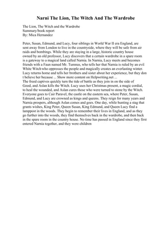Narni The Lion, The Witch And The Wardrobe
The Lion, The Witch and the Wardrobe
Summary/book report
By: Mica Hernandez
Peter, Susan, Edmund, and Lucy, four siblings in World War II era England, are
sent away from London to live in the countryside, where they will be safe from air
raids and bombings. While they are staying in a large, historic country house
owned by an old professor, Lucy discovers that a certain wardrobe in a spare room
is a gateway to a magical land called Narnia. In Narnia, Lucy meets and becomes
friends with a Faun named Mr. Tumnus, who tells her that Narnia is ruled by an evil
White Witch who oppresses the people and magically creates an everlasting winter.
Lucy returns home and tells her brothers and sister about her experience, but they don
t believe her because ... Show more content on Helpwriting.net ...
The freed captives quickly turn the tide of battle as they join in on the side of
Good, and Aslan kills the Witch. Lucy uses her Christmas present, a magic cordial,
to heal the wounded, and Aslan cures those who were turned to stone by the Witch.
Everyone goes to Cair Paravel, the castle on the eastern sea, where Peter, Susan,
Edmund, and Lucy are crowned as kings and queens. They reign for many years and
Narnia prospers, although Aslan comes and goes. One day, while hunting a stag that
grants wishes, King Peter, Queen Susan, King Edmund, and Queen Lucy find a
lamppost in the woods. They begin to remember their lives in England, and as they
go further into the woods, they find themselves back in the wardrobe, and then back
in the spare room in the country house. No time has passed in England since they first
entered Narnia together, and they were children
 