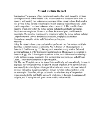 Mixed Culture Report
Introduction The purpose of this experiment was to allow each student to perform
certain procedures and utilize the skills accumulated over the semester in order to
interpret and identify two unknown organisms within a mixed culture. Each student
was given a mixed culture containing one Gram negative organism and one Gram
positive organism. I received unknown mixed culture #15. The possible Gram
negative organisms within the mixed culture include: Enterobacter aerogenes,
Pseudomonas aeruginosa, Neisseria perflava, Proteus vulgaris, and Moraxella
catarrhalis. The possible Gram positive organisms within the mixed culture include:
Corynebacterium xerosis, Enterococcus faecalis, Staphylococcusaureus,
Staphylococcus epidermidis, and Clostridium perfringens.
Methods
Using the mixed culture given, each student performed two Gram stains, which is
described in the lab manual Microscopy And A Survey Of Microorganisms in
Exercise 6 (McPherson pg. 53). During each procedure, every student followed
aseptic technique in order to minimize contamination. This process is explained in
Exercise 4 (pg. 37). Following the two Gram stains, each slide was viewed using a
bright light microscope in order to find out the initial morphologies and different
Gram ... Show more content on Helpwriting.net ...
66). The two TSA plates were incubated both aerobically and anaerobically because it
displayed how oxygen affected the growth of each organism. Both aerobically and
anaerobically incubated plates displayed identical white, convex elevated isolated
colonies with entire margins and glossy, convex elevated isolated colonies with
entire margins. Therefore, this procedure did not eliminate any of the possible
organisms due to the fact that S. aureus, S. epidermis, E. faecalis, E. aerogenes, P.
vulgaris, and P. aeruginosa all grow under aerobic and anaerobic
 