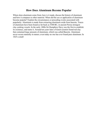 How Does Aluminum Become Popular
Where does aluminum come from; how is it made, discuss the history of aluminum
and how it compares to other material. When did the use or application of aluminum
become popular? Explain the circumstances or preceding events associated with
popularity. Aluminum is made from extracting aluminum oxide from bauxite. Traces
of aluminum have been found as far back as 5300 BC, in ancient Persia strongest
clay cooking vessels. In the early 1800s Sir Humphrey Davy was the first to establish
its existence, and name it. Around ten years later a French scientist found red clay
that contained large amounts of aluminum, which was called Bauxite. Aluminum
never occurs naturally in nature; even today no one has ever found pure aluminum. In
1825 a small
 