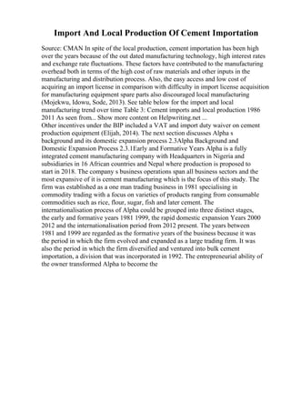 Import And Local Production Of Cement Importation
Source: CMAN In spite of the local production, cement importation has been high
over the years because of the out dated manufacturing technology, high interest rates
and exchange rate fluctuations. These factors have contributed to the manufacturing
overhead both in terms of the high cost of raw materials and other inputs in the
manufacturing and distribution process. Also, the easy access and low cost of
acquiring an import license in comparison with difficulty in import license acquisition
for manufacturing equipment spare parts also discouraged local manufacturing
(Mojekwu, Idowu, Sode, 2013). See table below for the import and local
manufacturing trend over time Table 3: Cement imports and local production 1986
2011 As seen from... Show more content on Helpwriting.net ...
Other incentives under the BIP included a VAT and import duty waiver on cement
production equipment (Elijah, 2014). The next section discusses Alpha s
background and its domestic expansion process 2.3Alpha Background and
Domestic Expansion Process 2.3.1Early and Formative Years Alpha is a fully
integrated cement manufacturing company with Headquarters in Nigeria and
subsidiaries in 16 African countries and Nepal where production is proposed to
start in 2018. The company s business operations span all business sectors and the
most expansive of it is cement manufacturing which is the focus of this study. The
firm was established as a one man trading business in 1981 specialising in
commodity trading with a focus on varieties of products ranging from consumable
commodities such as rice, flour, sugar, fish and later cement. The
internationalisation process of Alpha could be grouped into three distinct stages,
the early and formative years 1981 1999, the rapid domestic expansion Years 2000
2012 and the internationalisation period from 2012 present. The years between
1981 and 1999 are regarded as the formative years of the business because it was
the period in which the firm evolved and expanded as a large trading firm. It was
also the period in which the firm diversified and ventured into bulk cement
importation, a division that was incorporated in 1992. The entrepreneurial ability of
the owner transformed Alpha to become the
 