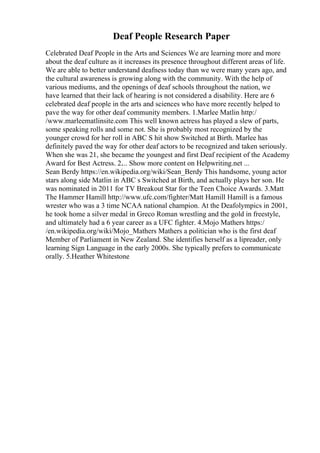 Deaf People Research Paper
Celebrated Deaf People in the Arts and Sciences We are learning more and more
about the deaf culture as it increases its presence throughout different areas of life.
We are able to better understand deafness today than we were many years ago, and
the cultural awareness is growing along with the community. With the help of
various mediums, and the openings of deaf schools throughout the nation, we
have learned that their lack of hearing is not considered a disability. Here are 6
celebrated deaf people in the arts and sciences who have more recently helped to
pave the way for other deaf community members. 1.Marlee Matlin http:/
/www.marleematlinsite.com This well known actress has played a slew of parts,
some speaking rolls and some not. She is probably most recognized by the
younger crowd for her roll in ABC S hit show Switched at Birth. Marlee has
definitely paved the way for other deaf actors to be recognized and taken seriously.
When she was 21, she became the youngest and first Deaf recipient of the Academy
Award for Best Actress. 2.... Show more content on Helpwriting.net ...
Sean Berdy https://en.wikipedia.org/wiki/Sean_Berdy This handsome, young actor
stars along side Matlin in ABC s Switched at Birth, and actually plays her son. He
was nominated in 2011 for TV Breakout Star for the Teen Choice Awards. 3.Matt
The Hammer Hamill http://www.ufc.com/fighter/Matt Hamill Hamill is a famous
wrester who was a 3 time NCAA national champion. At the Deafolympics in 2001,
he took home a silver medal in Greco Roman wrestling and the gold in freestyle,
and ultimately had a 6 year career as a UFC fighter. 4.Mojo Mathers https:/
/en.wikipedia.org/wiki/Mojo_Mathers Mathers a politician who is the first deaf
Member of Parliament in New Zealand. She identifies herself as a lipreader, only
learning Sign Language in the early 2000s. She typically prefers to communicate
orally. 5.Heather Whitestone
 