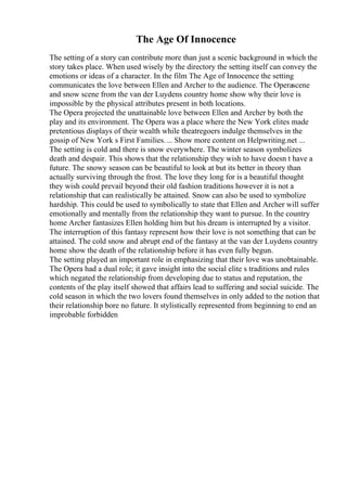 The Age Of Innocence
The setting of a story can contribute more than just a scenic background in which the
story takes place. When used wisely by the directory the setting itself can convey the
emotions or ideas of a character. In the film The Age of Innocence the setting
communicates the love between Ellen and Archer to the audience. The Operascene
and snow scene from the van der Luydens country home show why their love is
impossible by the physical attributes present in both locations.
The Opera projected the unattainable love between Ellen and Archer by both the
play and its environment. The Opera was a place where the New York elites made
pretentious displays of their wealth while theatregoers indulge themselves in the
gossip of New York s First Families.... Show more content on Helpwriting.net ...
The setting is cold and there is snow everywhere. The winter season symbolizes
death and despair. This shows that the relationship they wish to have doesn t have a
future. The snowy season can be beautiful to look at but its better in theory than
actually surviving through the frost. The love they long for is a beautiful thought
they wish could prevail beyond their old fashion traditions however it is not a
relationship that can realistically be attained. Snow can also be used to symbolize
hardship. This could be used to symbolically to state that Ellen and Archer will suffer
emotionally and mentally from the relationship they want to pursue. In the country
home Archer fantasizes Ellen holding him but his dream is interrupted by a visitor.
The interruption of this fantasy represent how their love is not something that can be
attained. The cold snow and abrupt end of the fantasy at the van der Luydens country
home show the death of the relationship before it has even fully begun.
The setting played an important role in emphasizing that their love was unobtainable.
The Opera had a dual role; it gave insight into the social elite s traditions and rules
which negated the relationship from developing due to status and reputation, the
contents of the play itself showed that affairs lead to suffering and social suicide. The
cold season in which the two lovers found themselves in only added to the notion that
their relationship bore no future. It stylistically represented from beginning to end an
improbable forbidden
 