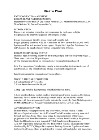 Bio Gas Plant
ENVIRONMENT MANAGEMENT
BIOGAS PLANT AND ITS BENEFITS
Presented by:Mihir Shah (A 26) Mithun Pardesi(A 28) Muzammil Deshmukh (A 29)
Neha Naik (A 30) Pawan Panjwani (A 34)
INTRODUCTION
Biogas is an important renewable energy resource for rural areas in India.
It is produced by anaerobic digestion of biological wastes.
It is an environment friendly, clean, cheap and versatile fuel.
Biogas generally comprise of 55 65 % methane, 35 45 % carbon dioxide, 0.5 1.0 %
hydrogen sulfide and traces of water vapour. Biogas like Liquefied Petroleum Gas
(LPG) cannot be liquefied under normal temperature and pressure.
BIOGAS TECHNOLOGY STATUS
India has been pioneering country in developing simple and easy to operate biogas ...
Show more content on Helpwriting.net ...
d) The financial assistance for construction of biogas plants is enhanced
for a few categories of beneficiaries mainly to accommodate the increase in cost of
construction. e) The central subsidy offered to different categories of
beneficiaries/areas for construction of biogas plants .
MODELS THAT ARE PROMOTED
1. Floating Dome KVIC Model.
2. Fixed Dome Deenbandhu Model.
3. Bag Type portable digester made of rubberized nylon fabric.
4. Low cost fixed dome models made of alternate construction materials, like the pre
fabricated Ferro Cement or Reinforced cement and in situ built Ferro cement
materials. All these are promoted by the states in the country by State Nodal Agencies
Of MNES(Ministry of Non conventional Energy Sources, Govt. of India.
AWARENESS CREATION
In many States, village panchayats and local bodies, such as Mahila Mandals
(Women Organizations)and Yuvak Kendras (Youth Centres)are actively associated
for such activities. Some States have linked the implementation of the biogas
programme with Rural Development schemes, such as Rural Sanitation Programme ,
Watershed Development and Integrated Tribal Development Programmes.
As a part of publicity campaign leaf lets developed in regional languages are widely
distributed by BDTCs( Biogas Development Training Centres). Popular articles on
the benefits of biogas plants are published in regional and local dailies and magazines.
 