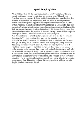 Apush Dbq Loyalists
After 1776 Loyalists felt the urge to remain allies with Great Britain. This urge
came from their own sense of protection and personal gain. Although other
American colonists choose a different political standpoint, they were Patriots. They
lived for independence and liberty away from the power of the king of Great
Britain. However Loyalists supported the king and the traditional ways of Great
Britain. American colonists would support Great Britain as Loyalists for their own
sense of safety in the colonies, as an escape from embarrassment and failure, and for
their own prosperity economically and emotionally. Having the fear of losing their
sense of honor and rank, they decided to continue serving Great Britain as Loyalists.
The Loyal American... Show more content on Helpwriting.net ...
Patriots were known to tar and feather Loyalists when they had the opportunity.
Therefore, in Virginia, were Loyalists were not the majority they were
targeted.(Doc B) The Patriots in this printing are seen as inhumane, the faces are
portrayed as if they are of a different species than the Loyalists. They re seen as
threatening and almost miserable men. Loyalists are men of great honor, and
would not want to be part of the Patriot movement. This would evoke a sense of
embarrassment on the men and they would push against being subject to mob rule
ran by Patriots. The Loyalist being forced to sign the document even shows a sense
of stability and honor, he doesn t seemed frightened or worried and appears as if he
knows he still is superior to those of the Patriots. This source is used to show how
Loyalists, even in complicated situations, are still more powerful and overcome the
obstacles they face. The author evokes a feeling of superiority within a Loyalist
despite the situation they are forced
 