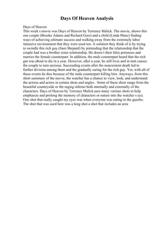 Days Of Heaven Analysis
Days of Heaven
This week s movie was Days of Heaven by Terrence Malick. The movie, shows this
one couple (Brooke Adams and Richard Gere) and a child (Linda Manz) finding
ways of achieving ultimate success and walking away from the extremely labor
intensive environment that they were used too. A solution they think of is by trying
to swindle this rich guy (Sam Shepard) by pretending that the relationship that the
couple had was a brother sister relationship. He doesn t their false pretenses and
marries the female counterpart. In addition, the male counterpart heard that the rich
gut was about to die in a year. However, after a year, he still lives and in turn causes
the couple to turn anxious. Succeeding events after the nonexistent death led to
further division among them and the gradually caring for the rich guy. Yet, with all of
these events he dies because of the male counterpart killing him. Anyways, from this
short summary of the movie, the watcher has a chance to view, look, and understand
the actress and actors in certain shots and angles . Some of these shots range from the
beautiful countryside or the raging inferno both internally and externally of the
characters. Days of Heaven by Terrence Malick uses many various shots to help
emphasize and prolong the memory of characters or nature into the watcher s eye.
One shot that really caught my eyes was when everyone was eating in the gazebo.
The shot that was used here was a long shot a shot that includes an area
 