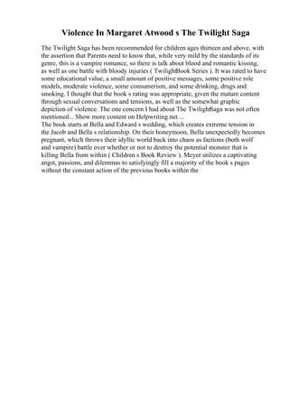 Violence In Margaret Atwood s The Twilight Saga
The Twilight Saga has been recommended for children ages thirteen and above, with
the assertion that Parents need to know that, while very mild by the standards of its
genre, this is a vampire romance, so there is talk about blood and romantic kissing,
as well as one battle with bloody injuries ( TwilightBook Series ). It was rated to have
some educational value, a small amount of positive messages, some positive role
models, moderate violence, some consumerism, and some drinking, drugs and
smoking. I thought that the book s rating was appropriate, given the mature content
through sexual conversations and tensions, as well as the somewhat graphic
depiction of violence. The one concern I had about The TwilightSaga was not often
mentioned... Show more content on Helpwriting.net ...
The book starts at Bella and Edward s wedding, which creates extreme tension in
the Jacob and Bella s relationship. On their honeymoon, Bella unexpectedly becomes
pregnant, which throws their idyllic world back into chaos as factions (both wolf
and vampire) battle over whether or not to destroy the potential monster that is
killing Bella from within ( Children s Book Review ). Meyer utilizes a captivating
angst, passions, and dilemmas to satisfyingly fill a majority of the book s pages
without the constant action of the previous books within the
 