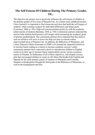 The Self Esteem Of Children During The Primary Grades
Of...
The objective my project was to positively influence the self esteem of children in
the primary grades of two areas of Panama City. As a future early childhood teacher,
I have learned it is important to find classroom activities that build the self images of
students, while creating a respect for individual differences and future goals
(Lawrence, 2006, p. 101). High self esteemcorrelates positivity with the academic
achievements of students (Kaniuka, 2010, p. 184). Community partners indicated the
need to help children build positive self images while promoting the academic goals
of primary gradestudents. Our community partners have indicated that they believe
such an initiative will serve to lower the drop out rates in schools within
impoverished areas of Panama City. In addition, the Biblioteca of Mananitas, and
Centro Educativo Marie Poussepin ( CEMP ) of Curundu has supported initiatives
to increase home reading as a means to increase academic success. Lastly,
community partners have expressed a desire to introduction children to English
words at an early age to increase future employability across various economic
sectors in Panama. In furtherance of all of these objectives, I developed a lesson
plan that encouraged children to create an All About Me bookin both English and
Spanish for the early primary grades of students in Mananitas and Curundu.
Students in kindergarten through the third grade at the Biblioteca of Mananitas, as
well as the Kindergarten and first
 