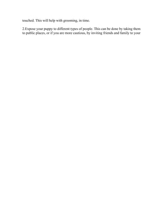 touched. This will help with grooming, in time.
2.Expose your puppy to different types of people. This can be done by taking them
to public places, or if you are more cautious, by inviting friends and family to your
 