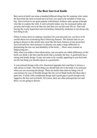 The Best Survival Knife
Best survival knife can mean a hundred different things but for someone who wants
the best from the most coveted survival tool, you need to be mindful of what you
buy. Survival knives are quite popular with hunters, trekkers and a group of people
who like to explore the wild. A survival knife makes way for increased safety and
security and works out to be that one tool that you can bet your life on. That said
buying the overly hyped best survival knifeas claimed by marketers is not always the
best thing to do.
When it comes down to making a purchase for your personal use, you have to be
careful about not overlooking these following features. The features that we are
going to discuss in this article may seem like the basic features of any given best
survival knife but, their presence or absence can make a huge difference in
determining the true use and durability of the knife. ... Show more content on
Helpwriting.net ...
Only when you make a close observation, can you point out subtle differences in the
knife you think is the best and the knife that is actually the best. A good knife has a
strong and sturdy design. It may not seem to be visually appealing to you but looks
are the last thing you should expect in a good knife.
A conventional design with a few functional upgrades here and there is always a
safe choice to make. The first thing you should look for in the knife is its structure
when you are assessing the design. There are knifes that claim to bring a lot of
convenience by way of flexible design like the swivel blade knifes but these don t
quite last. A knife with a traditional design and a good grip is good enough to be
tagged as the best survival knife. Of course, there are other prerequisites too and
these, we are going to discuss
 