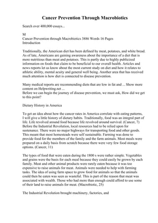 Cancer Prevention Through Macrobiotics
Search over 400,000 essays...
M
Cancer Prevention through Macrobiotics 3886 Words 16 Pages
Introduction
Traditionally, the American diet has been defined by meat, potatoes, and white bread.
As of late, Americans are gaining awareness about the importance of a diet that is
more nutritious than meat and potatoes. This is partly due to highly publicized
information on foods that claim to be beneficial to our overall health. Articles and
news reports let us know about the most current study on diet and how it relates to
athletic ability, mental acuity and general well being. Another area that has received
much attention is how diet is connected to disease prevention.
Many medical reports are recommending diets that are low in fat and ... Show more
content on Helpwriting.net ...
Before we can begin the journey of disease prevention, we must ask, How did we get
to this point?
Dietary History in America
To get an idea about how the cancer rates in America correlate with eating patterns,
I will give a little history of dietary habits. Traditionally, food was an integral part of
life. Life revolved around food because life revolved around survival. (Cancer, 7)
Before the Industrial Revolution, local resources had to be relied upon for
sustenance. There were no major highways for transporting food and other goods.
This meant that most homesteads were self sustainable. Farming was done to
provide food for the members of the family and the farm animals. Most meals were
prepared on a daily basis from scratch because there were very few food storage
options. (Cancer, 11)
The types of food that were eaten during the 1800 s were rather simple. Vegetables
and grains were the basis for each meal because they could easily be grown by each
family. Meat and other animal products were rarely eaten because it was too
expensive to raise animals for meat. Animals were needed to help with farming
tasks. The idea of using farm space to grow food for animals so that the animals
could then be eaten was seen as wasteful. This is part of the reason that meat was
associated with wealth. Those who had more than enough could afford to use some
of their land to raise animals for meat. (Macrobiotic, 25)
The Industrial Revolution brought machinery, factories, and
 