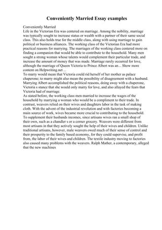 Conveniently Married Essay examples
Conveniently Married
Life in the Victorian Era was centered on marriage. Among the nobility, marriage
was typically sought to increase status or wealth with a partner of their same social
class. This also holds true for the middle class, along with using marriage to gain
political or business alliances. The working class of the Victorian Era had more
practical reasons for marrying. The marriages of the working class centered more on
finding a companion that would be able to contribute to the household. Many men
sought a strong woman whose talents would complement their particular trade, and
increase the amount of money that was made. Marriage rarely occurred for love,
although the marriage of Queen Victoria to Prince Albert was an... Show more
content on Helpwriting.net ...
To marry would mean that Victoria could rid herself of her mother as palace
chaperone; to marry might also mean the possibility of disagreement with a husband.
Marrying Albert accomplished the political reasons, doing away with a chaperone,
Victoria s stance that she would only marry for love, and also allayed the fears that
Victoria had of marriage.
As stated before, the working class men married to increase the wages of the
household by marrying a woman who would be a compliment to their trade. In
contrast, weavers relied on their wives and daughters labor in the task of making
cloth. With the advent of the industrial revolution and with factories becoming a
main source of work, wives became more crucial to contributing to the household.
To supplement their husbands incomes, since artisans wives ran a small shop of
their own, such as a chandler s or a corner grocery. Weavers were different from
most artisans in that they actively sought the help of their wives and children. Unlike
traditional artisans, however, male weavers owed much of their sense of control and
their prosperity to the family based economy, for they could supervise, and profit
from, the labor of their wives and children. The textile industry moving to factories
also caused many problems with the weavers. Ralph Mather, a contemporary, alleged
that the new machines
 