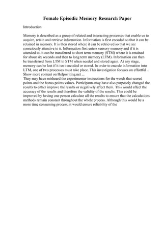 Female Episodic Memory Research Paper
Introduction
Memory is described as a group of related and interacting processes that enable us to
acquire, retain and retrieve information. Information is first encoded so that it can be
retained in memory. It is then stored where it can be retrieved so that we are
consciously attentive to it. Information first enters sensory memory and if it is
attended to, it can be transferred to short term memory (STM) where it is retained
for about six seconds and then to long term memory (LTM). Information can then
be transferred from LTM to STM when needed and stored again. At any stage,
memory can be lost if it isn t encoded or stored. In order to encode information into
LTM, one of two processes must take place. This investigation focuses on effortful...
Show more content on Helpwriting.net ...
They may have misheard the experimenter instructions for the words that scored
points and the bonus points values. Participants may have also purposely changed the
results to either improve the results or negatively affect them. This would affect the
accuracy of the results and therefore the validity of the results. This could be
improved by having one person calculate all the results to ensure that the calculations
methods remain constant throughout the whole process. Although this would be a
more time consuming process, it would ensure reliability of the
 