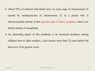  About 95% of infected individuals have an extra copy of chromosome 21
caused by nondisjunction of chromosome 21 in a parent who is
chromosomally normal. In this sporadic type of Down syndrome, there is no
family history of aneuploidy.
 An interesting aspect of this syndrome is its increased incidence among
children born to older mothers, a fact known more than 25 years before the
discovery of its genetic cause
MDE 605. Njilla steeve 105/5/2019
 