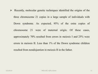  Recently, molecular genetic techniques identified the origins of the
three chromosome 21 copies in a large sample of individuals with
Down syndrome. As expected, 95% of the extra copies of
chromosome 21 were of maternal origin. Of these cases,
approximately 70% resulted from errors in meiosis I and 25% were
errors in meiosis II. Less than 1% of the Down syndrome children
resulted from nondisjuntion in meiosis II in the father.
MDE 605. Njilla steeve 115/5/2019
 