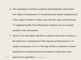  The remaining 5% of Down syndrome individuals that contain three
free copies of chromosome 21 were produced by mitotic nondisjunction
in the zygote or embryo. In these cases, the extra copy of chromosome
21 originated equally from either parent and there was no increased
incidence with older parents.
 About 5% of individuals with Down syndrome do not have trisomy 21,
but rather have a translocation of the long arm of chromosome 21 to
usually chromosome 14 or 15. This type of Down syndrome is termed
familial down syndrom), based on the pattern of inheritance from
generation to generationMDE 605. Njilla steeve 125/5/2019
 