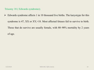 Trisomy 18 ( Edwards syndrome);
 Edwards syndrome affects 1 in 10 thousand live births. The karyotype for this
syndrome is 47, XX or XY,+18. Most affected fetuses fail to survive to birth.
Those that do survive are usually female, with 80–90% mortality by 2 years
of age.
MDE 605. Njilla steeve 145/5/2019
 