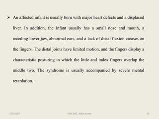  An affected infant is usually born with major heart defects and a displaced
liver. In addition, the infant usually has a small nose and mouth, a
receding lower jaw, abnormal ears, and a lack of distal flexion creases on
the fingers. The distal joints have limited motion, and the fingers display a
characteristic posturing in which the little and index fingers overlap the
middle two. The syndrome is usually accompanied by severe mental
retardation.
MDE 605. Njilla steeve 155/5/2019
 