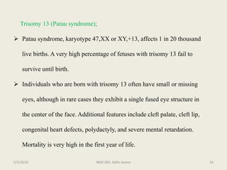 Trisomy 13 (Patau syndrome);
 Patau syndrome, karyotype 47,XX or XY,+13, affects 1 in 20 thousand
live births. A very high percentage of fetuses with trisomy 13 fail to
survive until birth.
 Individuals who are born with trisomy 13 often have small or missing
eyes, although in rare cases they exhibit a single fused eye structure in
the center of the face. Additional features include cleft palate, cleft lip,
congenital heart defects, polydactyly, and severe mental retardation.
Mortality is very high in the first year of life.
MDE 605. Njilla steeve 165/5/2019
 
