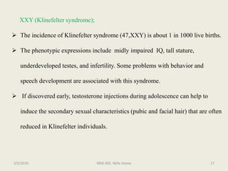 XXY (Klinefelter syndrome);
 The incidence of Klinefelter syndrome (47,XXY) is about 1 in 1000 live births.
 The phenotypic expressions include midly impaired IQ, tall stature,
underdeveloped testes, and infertility. Some problems with behavior and
speech development are associated with this syndrome.
 If discovered early, testosterone injections during adolescence can help to
induce the secondary sexual characteristics (pubic and facial hair) that are often
reduced in Klinefelter individuals.
MDE 605. Njilla steeve 175/5/2019
 