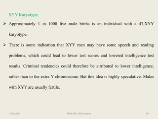 XYY Karyotype;
 Approximately 1 in 1000 live male births is an individual with a 47,XYY
karyotype.
 There is some indication that XYY men may have some speech and reading
problems, which could lead to lower test scores and lowered intelligence test
results. Criminal tendencies could therefore be attributed to lower intelligence,
rather than to the extra Y chromosome. But this idea is highly speculative. Males
with XYY are usually fertile.
MDE 605. Njilla steeve 195/5/2019
 