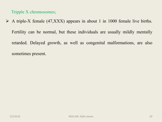 Tripple X chromosomes;
 A triple-X female (47,XXX) appears in about 1 in 1000 female live births.
Fertility can be normal, but these individuals are usually mildly mentally
retarded. Delayed growth, as well as congenital malformations, are also
sometimes present.
MDE 605. Njilla steeve 205/5/2019
 