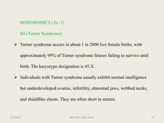 MONOSOMICS (2n -1)
X0 (Turner Syndrome);
 Turner syndrome occurs in about 1 in 2000 live female births, with
approximately 99% of Turner syndrome fetuses failing to survive until
birth. The karyotype designation is 45,X .
 Individuals with Turner syndrome usually exhibit normal intelligence
but underdeveloped ovaries, infertility, abnormal jaws, webbed necks,
and shieldlike chests. They are often short in stature.
MDE 605. Njilla steeve 225/5/2019
 