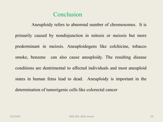 Conclusion
Aneuploidy refers to abnormal number of chromosomes. It is
primarily caused by nondisjunction in mitosis or meiosis but more
predorminant in meiosis. Aneuploidogens like colchicine, tobacco
smoke, benzene can also cause aneuploidy. The resulting disease
conditions are dentrimental to affected individuals and most aneuploid
states in human fetus lead to dead. Aneuploidy is important in the
determination of tumorigenic cells like colorectal cancer
MDE 605. Njilla steeve 245/5/2019
 