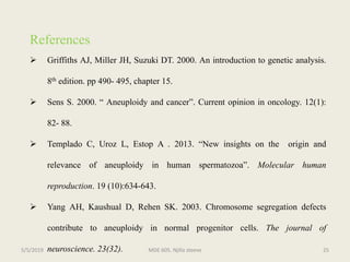 References
 Griffiths AJ, Miller JH, Suzuki DT. 2000. An introduction to genetic analysis.
8th edition. pp 490- 495, chapter 15.
 Sens S. 2000. “ Aneuploidy and cancer”. Current opinion in oncology. 12(1):
82- 88.
 Templado C, Uroz L, Estop A . 2013. “New insights on the origin and
relevance of aneuploidy in human spermatozoa”. Molecular human
reproduction. 19 (10):634-643.
 Yang AH, Kaushual D, Rehen SK. 2003. Chromosome segregation defects
contribute to aneuploidy in normal progenitor cells. The journal of
neuroscience. 23(32). MDE 605. Njilla steeve 255/5/2019
 