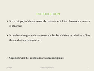 INTRODUCTION
 It is a category of chromosomal aberration in which the chromosome number
is abnormal.
 It involves changes in chromosome number by additions or deletions of less
than a whole chromosome set .
 Organism with this conditions are called aneuploids.
MDE 605. Njilla steeve 35/5/2019
 