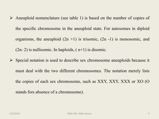  Aneuploid nomenclature (see table 1) is based on the number of copies of
the specific chromosome in the aneuploid state. For autosomes in diploid
organisms, the aneuploid (2n +1) is trisomic, (2n -1) is monosomic, and
(2n- 2) is nullisomic. In haploids, ( n+1) is disomic.
 Special notation is used to describe sex chromosome aneuploids because it
must deal with the two different chromosomes. The notation merely lists
the copies of each sex chromosome, such as XXY, XXY, XXX or XO (O
stands fors absence of a chromosome).
MDE 605. Njilla steeve 45/5/2019
 