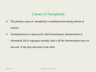 Causes of Aneuploidy
 The primary cause of aneuploidy is nondisjunction during mitosis or
meiosis.
 Nondisjunction is a process by which homologous chromosomes or
chromatids fail to segregate normaly, that is all the chromosomes move to
one end of the pole and none to the other.
MDE 605. Njilla steeve 65/5/2019
 