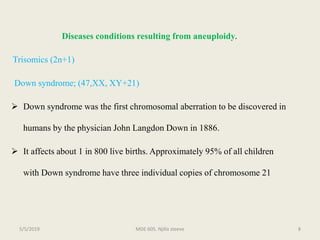 Diseases conditions resulting from aneuploidy.
Trisomics (2n+1)
Down syndrome; (47,XX, XY+21)
 Down syndrome was the first chromosomal aberration to be discovered in
humans by the physician John Langdon Down in 1886.
 It affects about 1 in 800 live births. Approximately 95% of all children
with Down syndrome have three individual copies of chromosome 21
MDE 605. Njilla steeve 85/5/2019
 