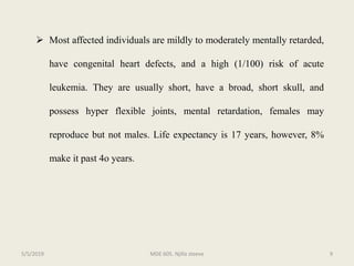  Most affected individuals are mildly to moderately mentally retarded,
have congenital heart defects, and a high (1/100) risk of acute
leukemia. They are usually short, have a broad, short skull, and
possess hyper flexible joints, mental retardation, females may
reproduce but not males. Life expectancy is 17 years, however, 8%
make it past 4o years.
MDE 605. Njilla steeve 95/5/2019
 