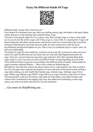 Essay On Different Kinds Of Yoga
Different kinds of yoga what is best for you?
From almost five thousand years ago, there was nothing named yoga, but thanks to the great Indian
culture that gave us that amazing and wonderful thing, Yoga.
You know some people might see it as a sport, some other consider yoga as a since, some might
see it as an art, but the truth is yoga is all of that, yoga is a way of life. It s amazing how Yoga is all
about uniting the individual consciousness with the universal one. It means that yoga is all about
forming a bond between your body and your spirit, by some certain moves that has some
psychological and physical impacts on you. That is why we considered yoga as a sport, since, art
and even a philosophy.
The beauty of yoga lies in its simplicity, everyone can do yoga. By everyone we mean you never
need to be super flexible that you can touch your toe with your head flipped backward to do
yoga. Trust me; you just need your mat and a yoga instructor. One other amazing thing about
yoga is that it is not a one style art; there are different kinds of yoga depending on your needs.
Those different kinds of yoga are set according to the different needs of people. Some people do
yoga to maintain spiritual balance, ... Show more content on Helpwriting.net ...
But hold on, since that any science can and yet must evolve, yoga found its way from evolution
too. Over the past years, yoga has developed to fit more and more of the human needs. Surfing a
yoga types catalog, you now might find Ananda yoga, Anusara yoga, Ashtanga yoga, Power
yoga, Hatha yoga, Bikram yoga, ISHTA yoga, Kali ray tri yoga, restorative yoga and a lot more.
The amazing fact is that not all of these yoga kinds are from India; some other countries and
cultures have contributed to developing yoga, they also added some technology so that yoga
classes can seem even better and deliver to you the maximum
... Get more on HelpWriting.net ...
 