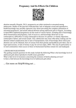 Pregnancy And Its Effects On Children
abortion annually (Negedu, 2011). pregnancies are either mistimed or unwanted among
adolescents. Studies in the past have Indicated that, lack of adequate sexual and reproductive
health knowledge may possibly represent a key factor preventing the complete elimination of
unwanted pregnancies, and unsafe induced abortion among adolescent girls in Nigeria. According
to Ipas(2005) unplanned pregnancies are the result of various factors, including lack of knowledge
about menstruation and pregnancy, lack of access to, and knowledge about how to use
contraceptives; difficulties in using contraceptives because of a partner s or family objections;
contraceptive failure; and sexual assault. Also, adolescents may more often delay seeking care for
abortion related complications due to lack of transportation, lack of knowledge about where post
abortion care can be obtained, fears of censure from their parents and healthcare providers, fear of
legal repercussions, or lack of money to pay for services (Ipas, 2005). This may be particularly so
in rural communities where access to basic in frastructural facilities remain low and inadequate
1.2RESEARCH QUESTIONS
The guiding research questions for this study include the following:What is the knowledge level of
adolescent girls about reproductive health issues generally?
What is their level of awareness concerning the existence of family planning services?
Is there a link between the knowledge level of adolescent girls about
... Get more on HelpWriting.net ...
 