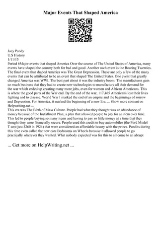 Major Events That Shaped America
Joey Pandy
U.S History
1/11/15
Period 6Major events that shaped America Over the course of The United States of America, many
events have shaped the country both for bad and good. Another such event is the Roaring Twenties.
The final event that shaped America was The Great Depression. These are only a few of the many
events that can be attributed to be an event that shaped The United States. One event that greatly
changed America was WWI. The best part about it was the industry boom. The manufactures gain
so much business that they had to create new technologies to manufacture all their demand for
the war which ended up creating many more jobs, even for women and African Americans. This
is where the good parts of the War end. By the end of the war, 117,465 Americans lost their lives
fighting and to disease. World War I marked the end of an empire and the beginnings of sorrow
and Depression. For America, it marked the beginning of a new Era. ... Show more content on
Helpwriting.net ...
This era was The Birth of Mass Culture. People had what they thought was an abundance of
money because of the Installment Plan; a plan that allowed people to pay for an item over time.
This led to people buying so many items and having to pay so little money at a time that they
thought they were financially secure. People used this credit to buy automobiles (the Ford Model
T cost just $260 in 1924) that were considered an affordable luxury with the prices. Pundits during
this time even called the new cars Bedrooms on Wheels because it allowed people to go
practically wherever they wanted. What nobody expected was for this to all come to an abrupt
... Get more on HelpWriting.net ...
 