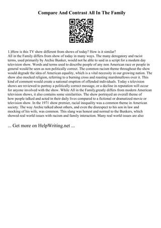 Compare And Contrast All In The Family
1.)How is this TV show different from shows of today? How is it similar?
All in the Family differs from show of today in many ways. The many derogatory and racist
terms, used primarily by Archie Bunker, would not be able to said in a script for a modern day
television show. Words and terms used to describe people of any non American race or people in
general would be seen as non politically correct. The common racism theme throughout the show
would degrade the idea of American equality, which is a vital necessity in our growing nation. The
show also mocked religion, referring to a burning cross and roasting marshmallows over it. This
kind of comment would create a national eruption of offended individuals. Today s television
shows are reviewed to portray a politically correct message, or a decline in reputation will occur
for anyone involved with the show. While All in the Familygreatly differs from modern American
television shows, it also contains some similarities. The show portrayed an overall theme of
how people talked and acted in their daily lives compared to a fictional or dramatized movie or
television show. In the 1971 show premier, racial inequality was a common theme in American
society. The way Archie talked about others, and even the disrespect to his son in law and
mocking of his wife, was common. This slang was honest and normal to the Bunkers, which
showed real world issues with racism and family interaction. Many real world issues are also
... Get more on HelpWriting.net ...
 
