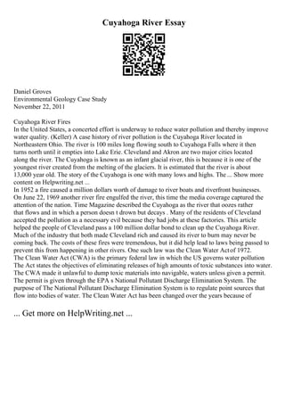 Cuyahoga River Essay
Daniel Groves
Environmental Geology Case Study
November 22, 2011
Cuyahoga River Fires
In the United States, a concerted effort is underway to reduce water pollution and thereby improve
water quality. (Keller) A case history of river pollution is the Cuyahoga River located in
Northeastern Ohio. The river is 100 miles long flowing south to Cuyahoga Falls where it then
turns north until it empties into Lake Erie. Cleveland and Akron are two major cities located
along the river. The Cuyahoga is known as an infant glacial river, this is because it is one of the
youngest river created from the melting of the glaciers. It is estimated that the river is about
13,000 year old. The story of the Cuyahoga is one with many lows and highs. The ... Show more
content on Helpwriting.net ...
In 1952 a fire caused a million dollars worth of damage to river boats and riverfront businesses.
On June 22, 1969 another river fire engulfed the river, this time the media coverage captured the
attention of the nation. Time Magazine described the Cuyahoga as the river that oozes rather
that flows and in which a person doesn t drown but decays . Many of the residents of Cleveland
accepted the pollution as a necessary evil because they had jobs at these factories. This article
helped the people of Cleveland pass a 100 million dollar bond to clean up the Cuyahoga River.
Much of the industry that both made Cleveland rich and caused its river to burn may never be
coming back. The costs of these fires were tremendous, but it did help lead to laws being passed to
prevent this from happening in other rivers. One such law was the Clean Water Actof 1972.
The Clean Water Act (CWA) is the primary federal law in which the US governs water pollution
.
The Act states the objectives of eliminating releases of high amounts of toxic substances into water.
The CWA made it unlawful to dump toxic materials into navigable, waters unless given a permit.
The permit is given through the EPA s National Pollutant Discharge Elimination System. The
purpose of The National Pollutant Discharge Elimination System is to regulate point sources that
flow into bodies of water. The Clean Water Act has been changed over the years because of
... Get more on HelpWriting.net ...
 