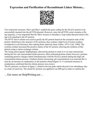 Expression and Purification of Recombinant Linker Histone...
Two restriction enzymes, Nde1 and Xho1, enabled the gene coding for the H1a21c protein to be
successfully inserted into the pET22b plasmid. However, since the pET22b vector contains a His
tag sequence, it was important that the Xho1 enzyme to introduce a stop codon that prevented a His
tag to be attached to the H1 protein.
The SP FF fast S column was used to purify the H1 protein based on the ionisation state of the
protein. Referring to the structure of H1 proteins, they contain a high level of lysine residues
(compared to core histones), thus making them relatively basic (Johns, 1971; Cole, 1984). The
cysteine residue increased this positive nature of the H1 protein, allowing the isolation of this
protein using a cation exchange column.
The strong anion ligand, Sulphopropyl, allowed the protein to stick to it via ionic interactions
during the low salt concentrated elution process. Most unbound proteins eluted, however, proteins
containing positive charges eluted simultaneously with the H1a21c protein during the high salt
concentrated elution process. Gradient elution (increasing salt concentration) was used and this is
seen by an increase in conductance as the proteins eluted (figure 3). A consistent increase in
conductance confirmed that the elution process was correct.
The H1 proteins, as shown in figure 3, eluted in the last peak which showed a low absorbance due
to a lack of reactivity. The eluted H1 protein was applied to an SDS gel in order to confirm the
... Get more on HelpWriting.net ...
 