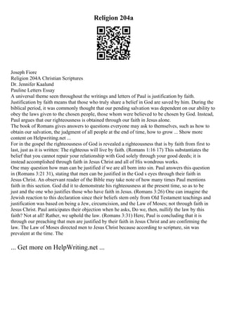 Religion 204a
Joseph Fiore
Religion 204A Christian Scriptures
Dr. Jennifer Kaalund
Pauline Letters Essay
A universal theme seen throughout the writings and letters of Paul is justification by faith.
Justification by faith means that those who truly share a belief in God are saved by him. During the
biblical period, it was commonly thought that our pending salvation was dependent on our ability to
obey the laws given to the chosen people, those whom were believed to be chosen by God. Instead,
Paul argues that our righteousness is obtained through our faith in Jesus alone.
The book of Romans gives answers to questions everyone may ask to themselves, such as how to
obtain our salvation, the judgment of all people at the end of time, how to grow ... Show more
content on Helpwriting.net ...
For in the gospel the righteousness of God is revealed a righteousness that is by faith from first to
last, just as it is written: The righteous will live by faith. (Romans 1:16 17) This substantiates the
belief that you cannot repair your relationship with God solely through your good deeds; it is
instead accomplished through faith in Jesus Christ and all of His wondrous works.
One may question how man can be justified if we are all born into sin. Paul answers this question
in (Romans 3:21 31), stating that men can be justified in the God s eyes through their faith in
Jesus Christ. An observant reader of the Bible may take note of how many times Paul mentions
faith in this section. God did it to demonstrate his righteousness at the present time, so as to be
just and the one who justifies those who have faith in Jesus. (Romans 3:26) One can imagine the
Jewish reaction to this declaration since their beliefs stem only from Old Testament teachings and
justification was based on being a Jew, circumcision, and the Law of Moses; not through faith in
Jesus Christ. Paul anticipates their objection when he asks, Do we, then, nullify the law by this
faith? Not at all! Rather, we uphold the law. (Romans 3:31) Here, Paul is concluding that it is
through our preaching that men are justified by their faith in Jesus Christ and are confirming the
law. The Law of Moses directed men to Jesus Christ because according to scripture, sin was
prevalent at the time. The
... Get more on HelpWriting.net ...
 