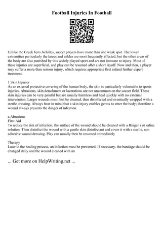 Football Injuries In Football
Unlike the Greek hero Achilles, soccer players have more than one weak spot. The lower
extremities particularly the knees and ankles are most frequently affected, but the other areas of
the body are also punished by this widely played sport and are not immune to injury. Most of
these injuries are superficial, and play can be resumed after a short layoff. Now and then, a player
may suffer a more than serious injury, which requires appropriate first aidand further expert
treatment.
1.Skin Injuries
As an external protective covering of the human body, the skin is particularly vulnerable to sports
injuries. Abrasions, skin detachment or lacerations are not uncommon on the soccer field. These
skin injuries can be very painful but are usually harmless and heal quickly with no external
intervention. Larger wounds must first be cleaned, then disinfected and eventually wrapped with a
sterile dressing. Always bear in mind that a skin injury enables germs to enter the body; therefore a
wound always presents the danger of infection.
a.Abrasions
First Aid
To reduce the risk of infection, the surface of the wound should be cleaned with a Ringer s or saline
solution. Then disinfect the wound with a gentle skin disinfectant and cover it with a sterile, non
adhesive wound dressing. Play can usually then be resumed immediately
Therapy
Later in the healing process, an infection must be prevented. If necessary, the bandage should be
changed daily and the wound cleaned with an
... Get more on HelpWriting.net ...
 