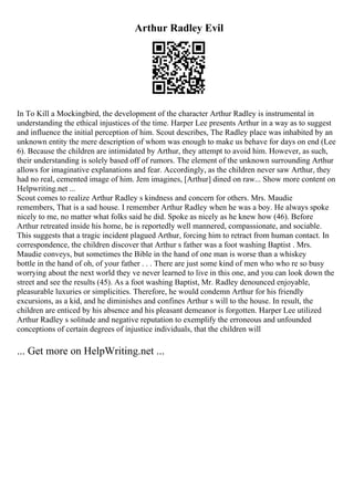 Arthur Radley Evil
In To Kill a Mockingbird, the development of the character Arthur Radley is instrumental in
understanding the ethical injustices of the time. Harper Lee presents Arthur in a way as to suggest
and influence the initial perception of him. Scout describes, The Radley place was inhabited by an
unknown entity the mere description of whom was enough to make us behave for days on end (Lee
6). Because the children are intimidated by Arthur, they attempt to avoid him. However, as such,
their understanding is solely based off of rumors. The element of the unknown surrounding Arthur
allows for imaginative explanations and fear. Accordingly, as the children never saw Arthur, they
had no real, cemented image of him. Jem imagines, [Arthur] dined on raw... Show more content on
Helpwriting.net ...
Scout comes to realize Arthur Radley s kindness and concern for others. Mrs. Maudie
remembers, That is a sad house. I remember Arthur Radley when he was a boy. He always spoke
nicely to me, no matter what folks said he did. Spoke as nicely as he knew how (46). Before
Arthur retreated inside his home, he is reportedly well mannered, compassionate, and sociable.
This suggests that a tragic incident plagued Arthur, forcing him to retract from human contact. In
correspondence, the children discover that Arthur s father was a foot washing Baptist . Mrs.
Maudie conveys, but sometimes the Bible in the hand of one man is worse than a whiskey
bottle in the hand of oh, of your father . . . There are just some kind of men who who re so busy
worrying about the next world they ve never learned to live in this one, and you can look down the
street and see the results (45). As a foot washing Baptist, Mr. Radley denounced enjoyable,
pleasurable luxuries or simplicities. Therefore, he would condemn Arthur for his friendly
excursions, as a kid, and he diminishes and confines Arthur s will to the house. In result, the
children are enticed by his absence and his pleasant demeanor is forgotten. Harper Lee utilized
Arthur Radley s solitude and negative reputation to exemplify the erroneous and unfounded
conceptions of certain degrees of injustice individuals, that the children will
... Get more on HelpWriting.net ...
 