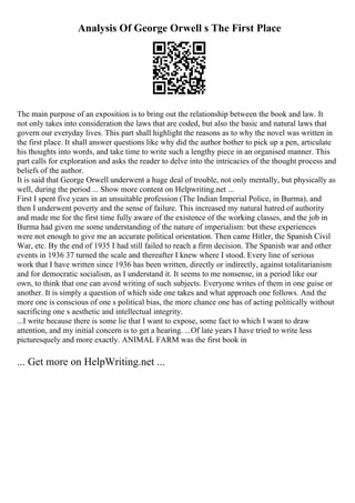 Analysis Of George Orwell s The First Place
The main purpose of an exposition is to bring out the relationship between the book and law. It
not only takes into consideration the laws that are coded, but also the basic and natural laws that
govern our everyday lives. This part shall highlight the reasons as to why the novel was written in
the first place. It shall answer questions like why did the author bother to pick up a pen, articulate
his thoughts into words, and take time to write such a lengthy piece in an organised manner. This
part calls for exploration and asks the reader to delve into the intricacies of the thought process and
beliefs of the author.
It is said that George Orwell underwent a huge deal of trouble, not only mentally, but physically as
well, during the period ... Show more content on Helpwriting.net ...
First I spent five years in an unsuitable profession (The Indian Imperial Police, in Burma), and
then I underwent poverty and the sense of failure. This increased my natural hatred of authority
and made me for the first time fully aware of the existence of the working classes, and the job in
Burma had given me some understanding of the nature of imperialism: but these experiences
were not enough to give me an accurate political orientation. Then came Hitler, the Spanish Civil
War, etc. By the end of 1935 I had still failed to reach a firm decision. The Spanish war and other
events in 1936 37 turned the scale and thereafter I knew where I stood. Every line of serious
work that I have written since 1936 has been written, directly or indirectly, against totalitarianism
and for democratic socialism, as I understand it. It seems to me nonsense, in a period like our
own, to think that one can avoid writing of such subjects. Everyone writes of them in one guise or
another. It is simply a question of which side one takes and what approach one follows. And the
more one is conscious of one s political bias, the more chance one has of acting politically without
sacrificing one s aesthetic and intellectual integrity.
...I write because there is some lie that I want to expose, some fact to which I want to draw
attention, and my initial concern is to get a hearing. ...Of late years I have tried to write less
picturesquely and more exactly. ANIMAL FARM was the first book in
... Get more on HelpWriting.net ...
 